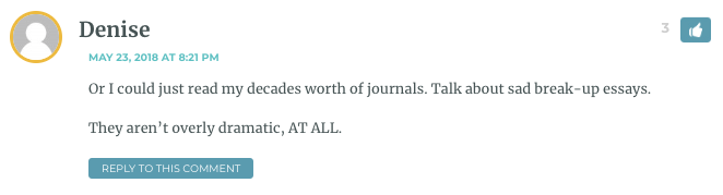 Or I could just read my decades worth of journals. Talk about sad break-up essays. They aren’t overly dramatic, AT ALL.