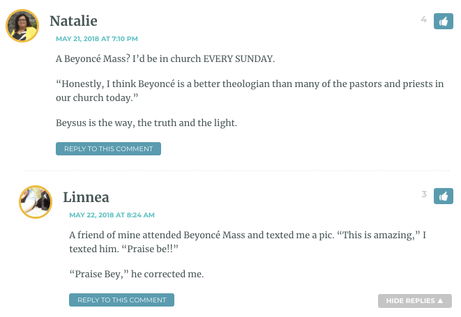 Natalie: A Beyoncé Mass? I’d be in church EVERY SUNDAY. “Honestly, I think Beyoncé is a better theologian than many of the pastors and priests in our church today.wp_postsBeysus is the way, the truth and the light. / Linnea: A friend of mine attended Beyoncé Mass and texted me a pic. “This is amazing,wp_postsI texted him. “Praise be!!wp_posts“Praise Bey,wp_postshe corrected me.