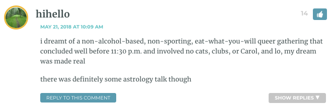 i dreamt of a non-alcohol-based, non-sporting, eat-what-you-will queer gathering that concluded well before 11:30 p.m. and involved no cats, clubs, or Carol, and lo, my dream was made real there was definitely some astrology talk though