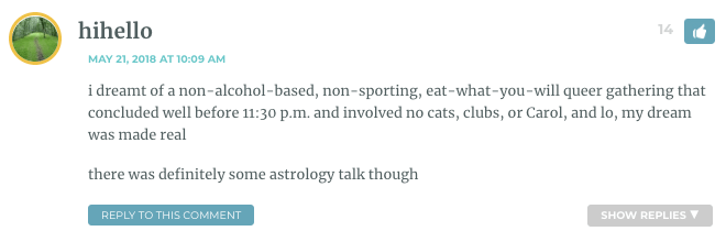 i dreamt of a non-alcohol-based, non-sporting, eat-what-you-will queer gathering that concluded well before 11:30 p.m. and involved no cats, clubs, or Carol, and lo, my dream was made real there was definitely some astrology talk though