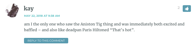 am I the only one who saw the Aniston Tig thing and was immediately both excited and baffled – and also like deadpan Paris Hiltoned “That’s hot”.