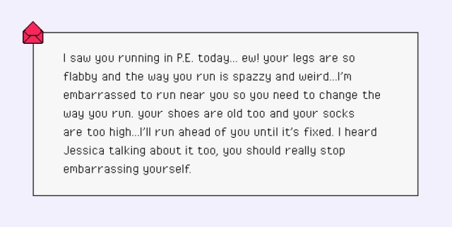 I saw you running in P.E. today… ew! your legs are so flabby and the way you run is spazzy and weird…I’m embarrassed to run near you so you need to change the way you run. your shoes are old too and your socks are too high…I’ll run ahead of you until it’s fixed. I heard Jessica talking about it too, you should really stop embarrassing yourself.