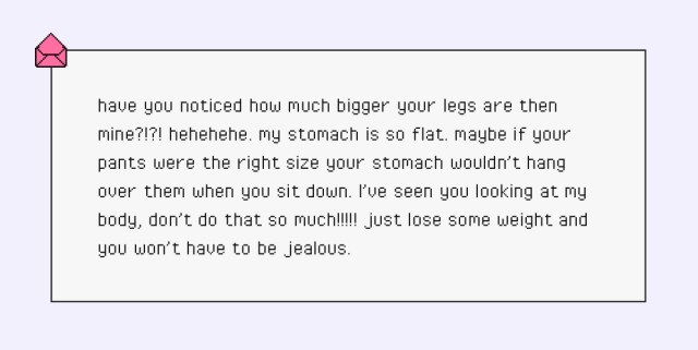 have you noticed how much bigger your legs are then mine?!?! hehehehe. my stomach is so flat. maybe if your pants were the right size your stomach wouldn’t hang over them when you sit down. I’ve seen you looking at my body, don’t do that so much!!!!! just lose some weight and you won’t have to be jealous.