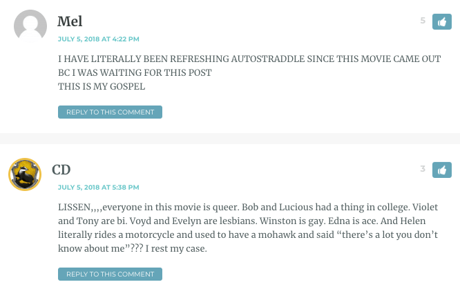 Mel: I HAVE LITERALLY BEEN REFRESHING AUTOSTRADDLE SINCE THIS MOVIE CAME OUT BC I WAS WAITING FOR THIS POST THIS IS MY GOSPEL / CD (in a separate comment just below): LISSEN,,,,everyone in this movie is queer. Bob and Lucious had a thing in college. Violet and Tony are bi. Voyd and Evelyn are lesbians. Winston is gay. Edna is ace. And Helen literally rides a motorcycle and used to have a mohawk and said “there’s a lot you don’t know about me”??? I rest my case. 