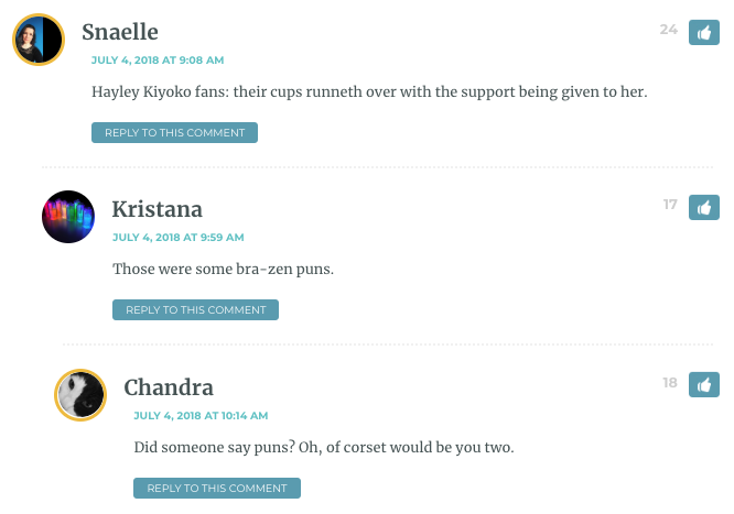 Snaelle: Hayley Kiyoko fans: their cups runneth over with the support being given to her. / Kristana: Those were some bra-zen puns. / Chandra: Did someone say puns? Oh, of corset would be you two. / Snaelle: Sorry but I’m going to have to nip this in the bud before we all make boobs of ourselves.