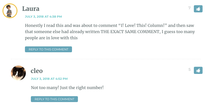 Laura: Honestly I read this and was about to comment “I! Love! This! Column!” and then saw that someone else had already written THE EXACT SAME COMMENT, I guess too many people are in love with this / Cleo: Not too many! Just the right number!