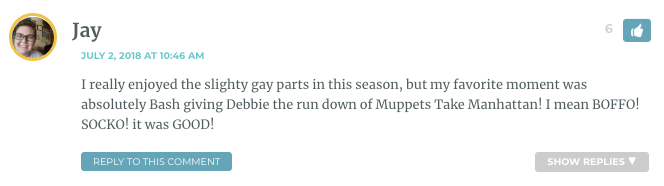 I really enjoyed the slighty gay parts in this season, but my favorite moment was absolutely Bash giving Debbie the run down of Muppets Take Manhattan! I mean BOFFO! SOCKO! it was GOOD!