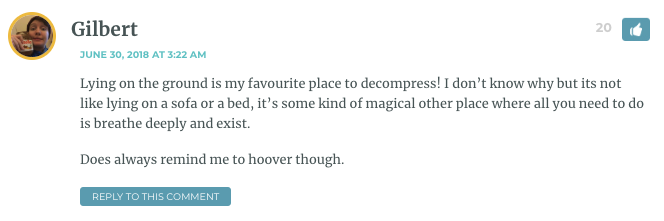 Lying on the ground is my favourite place to decompress! I don’t know why but its not like lying on a sofa or a bed, it’s some kind of magical other place where all you need to do is breathe deeply and exist. Does always remind me to hoover though.