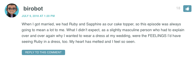 When I got married, we had Ruby and Sapphire as our cake topper, so this episode was always going to mean a lot to me. What I didn’t expect, as a slightly masculine person who had to explain over and over again why I wanted to wear a dress at my wedding, were the FEELINGS I’d have seeing Ruby in a dress, too. My heart has melted and I feel so seen.