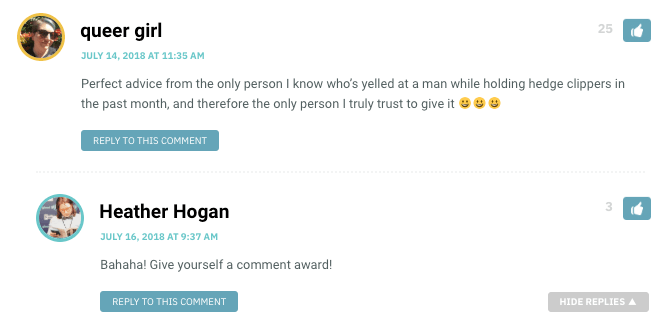 queer girl: Perfect advice from the only person I know who’s yelled at a man while holding hedge clippers in the past month, and therefore the only person I truly trust to give it ??? / Heather Hogan: Bahaha! Give yourself a comment award!