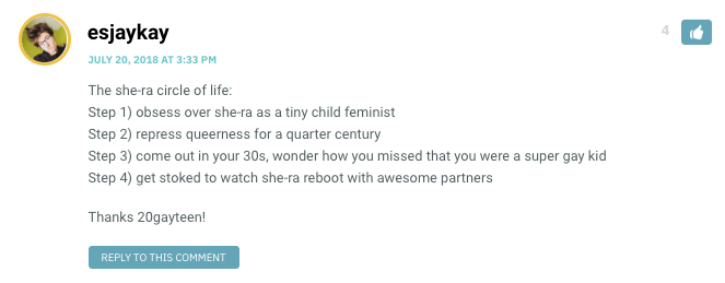 The she-ra circle of life: Step 1) obsess over she-ra as a tiny child feminist Step 2) repress queerness for a quarter century Step 3) come out in your 30s, wonder how you missed that you were a super gay kid Step 4) get stoked to watch she-ra reboot with awesome partners Thanks 20gayteen!