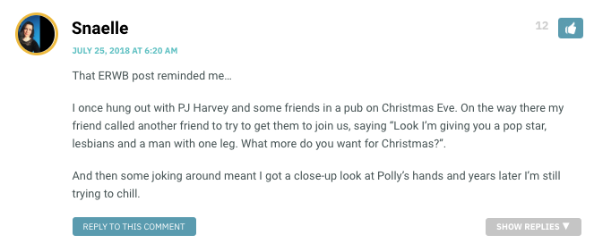 That ERWB post reminded me… I once hung out with PJ Harvey and some friends in a pub on Christmas Eve. On the way there my friend called another friend to try to get them to join us, saying “Look I’m giving you a pop star, lesbians and a man with one leg. What more do you want for Christmas?”. And then some joking around meant I got a close-up look at Polly’s hands and years later I’m still trying to chill.