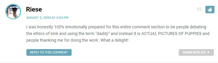 I was honestly 100% emotionally prepared for this entire comment section to be people debating the ethics of kink and using the term “daddy” and instead it is ACTUAL PICTURES OF PUPPIES and people thanking me for doing the work. What a delight!