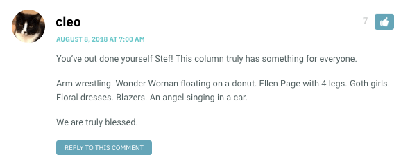 You’ve out done yourself Stef! This column truly has something for everyone. Arm wrestling. Wonder Woman floating on a donut. Ellen Page with 4 legs. Goth girls. Floral dresses. Blazers. An angel singing in a car. We are truly blessed.