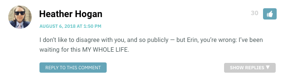 I don’t like to disagree with you, and so publicly — but Erin, you’re wrong: I’ve been waiting for this MY WHOLE LIFE.