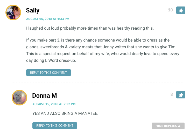 I laughed out loud probably more times than was healthy reading this. If you make part 3, is there any chance someone would be able to dress as the glands, sweetbreads & variety meats that Jenny writes that she wants to give Tim. This is a special request on behalf of my wife, who would dearly love to spend every day doing L Word dress-up.