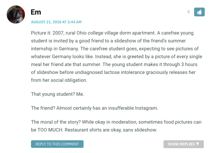 Picture it: 2007, rural Ohio college village dorm apartment. A carefree young student is invited by a good friend to a slideshow of the friend’s summer internship in Germany. The carefree student goes, expecting to see pictures of whatever Germany looks like. Instead, she is greeted by a picture of every single meal her friend ate that summer. The young student makes it through 3 hours of slideshow before undiagnosed lactose intolerance graciously releases her from her social obligation. That young student? Me. The friend? Almost certainly has an insufferable Instagram. The moral of the story? While okay in moderation, sometimes food pictures can be TOO MUCH. Restaurant shirts are okay, sans slideshow.