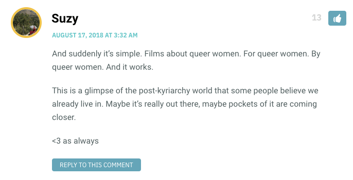 And suddenly it’s simple. Films about queer women. For queer women. By queer women. And it works. This is a glimpse of the post-kyriarchy world that some people believe we already live in. Maybe it’s really out there, maybe pockets of it are coming closer. <3 as always