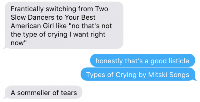 a text message conversation in which one person says "frantically switching from Two Slow Dancers to Your Best American Girl like 'no that's not the type of crying i want right now,'" Person two responds "honestly that's a good listicle, types of crying by mitski songs," and the first person replies "a sommelier of tears"