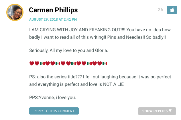 I AM CRYING WITH JOY AND FREAKING OUT!!!! You have no idea how badly I want to read all of this writing!! Pins and Needles!! So badly!! Seriously, All my love to you and Gloria. ❤️❤️??❤️❤️??❤️❤️??❤️❤️??❤️❤️?? PS: also the series title??? I fell out laughing because it was so perfect and everything is perfect and love is NOT A LIE PPS:Yvonne, i love you.