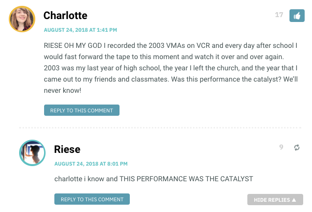Charlotte: RIESE OH MY GOD I recorded the 2003 VMAs on VCR and every day after school I would fast forward the tape to this moment and watch it over and over again. 2003 was my last year of high school, the year I left the church, and the year that I came out to my friends and classmates. Was this performance the catalyst? We’ll never know! / Riese: charlotte I know and this performance WAS THE CATALYST!