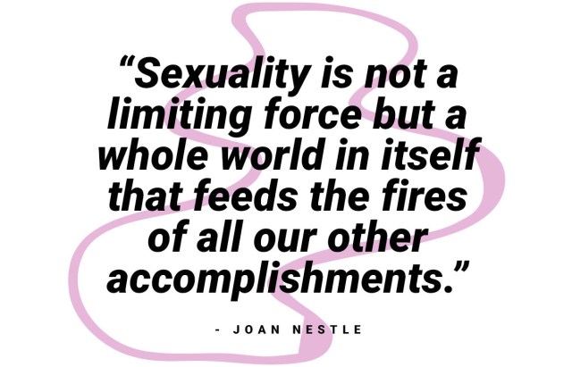 "sexuality is not a limiting force but a whole world in itself that feeds the fires of all our other accomplishments." - Joan Nestle