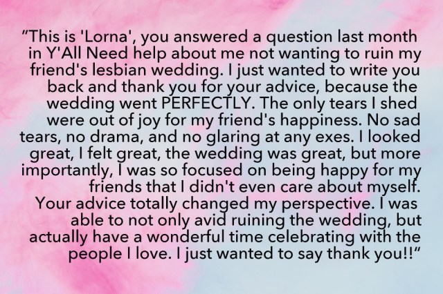 "Hi this is a message for Laneia! This is “Lorna”, you answered a question last month in Y’all Need Help about me not wanting to ruin my friend’s lesbian wedding. I just wanted to write you back and thank you for your advice, because the wedding went PERFECTLY. The only tears I shed were out of joy for my friend’s happiness. No sad tears, no drama, and no glaring at any exes. I looked great, I felt great, the wedding was great, but more importantly, I was so focused on being happy for my friends that I didn’t even care about myself. Your advice totally changed my perspective. I was able to not only avoid ruining the wedding, but actually have a wonderful time celebrating with the people I love. I just wanted to say thank you!!"