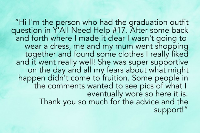"HI i'm the person who had the graduation outfit question in Y'All Need Help #17 and after some back and forth where I made it clear I wasn't going to wear a dress, me and my mum went shopping together and found some clothes I really liked and it went really well! She was super supportive on the day and all my fears about what might happen didn't come to fruition. Some people in the comments wanted to see pics of what I eventually wore so here it is. Thank you so much for the advice + support!