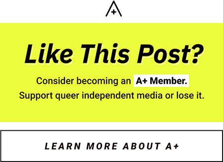 like this post? consider becoming an a+ member. Support queer independent media or lose it. [button: Learn More About A+]