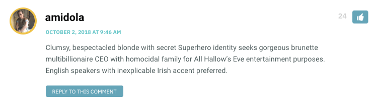 Clumsy, bespectacled blonde with secret Superhero identity seeks gorgeous brunette multibillionaire CEO with homocidal family for All Hallow‘s Eve entertainment purposes. English speakers with inexplicable Irish accent preferred.