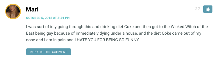 I was sort of idly going through this and drinking diet Coke and then got to the Wicked Witch of the East being gay because of immediately dying under a house, and the diet Coke came out of my nose and I am in pain and I HATE YOU FOR BEING SO FUNNY
