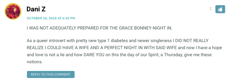 I WAS NOT ADEQUATELY PREPARED FOR THE GRACE BONNEY NIGHT IN. As a queer introvert with pretty new type 1 diabetes and newer singleness I DID NOT REALLY REALIZE I COULD HAVE A WIFE AND A PERFECT NIGHT IN WITH SAID WIFE and now I have a hope and love is not a lie and how DARE YOU on this the day of our Spirit, a Thursday, give me these notions.