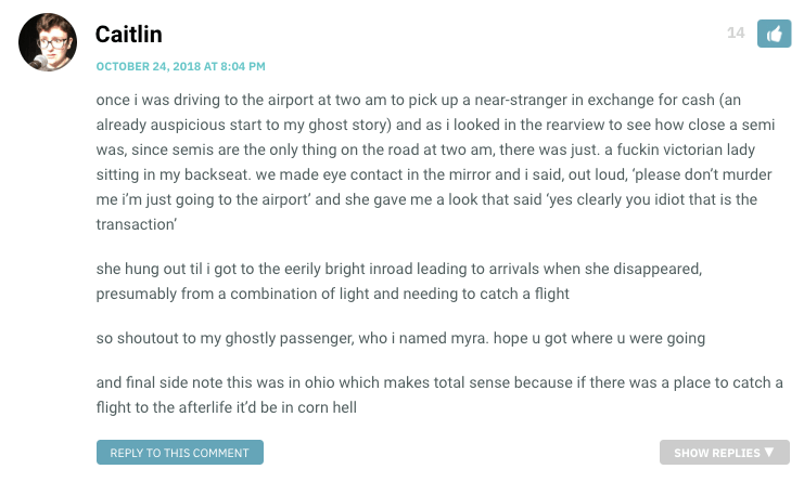 once i was driving to the airport at two am to pick up a near-stranger in exchange for cash (an already auspicious start to my ghost story) and as i looked in the rearview to see how close a semi was, since semis are the only thing on the road at two am, there was just. a fuckin victorian lady sitting in my backseat. we made eye contact in the mirror and i said, out loud, ‘please don’t murder me i’m just going to the airport’ and she gave me a look that said ‘yes clearly you idiot that is the transaction’ she hung out til i got to the eerily bright inroad leading to arrivals when she disappeared, presumably from a combination of light and needing to catch a flight so shoutout to my ghostly passenger, who i named myra. hope u got where u were going and final side note this was in ohio which makes total sense because if there was a place to catch a flight to the afterlife it’d be in corn hell