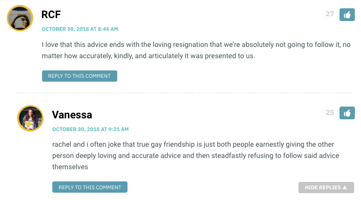 RCF: I love that this advice ends with the loving resignation that we’re absolutely not going to follow it, no matter how accurately, kindly, and articulately it was presented to us. / Vanessa: rachel and i often joke that true gay friendship is just both people earnestly giving the other person deeply loving and accurate advice and then steadfastly refusing to follow said advice themselves