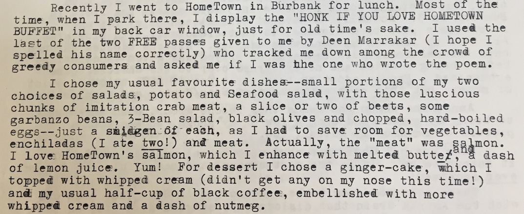 "Recently I went to HomeTown in Burbank for lunch. Most of the time, when I park there, i display the hONK IF YOU LOVE HOMETOWN BUFFET in my back car window, just for old time's sake. I used the last of my two FREE passes given to me by Deen Marrakar (I hope I spelled his name correctly) who tracked me down among the crowd of greedy consumers and asked me if I was the one who wrote the poem. I chose my usual favourite dishes — small portions of my two choices of salads, potato and seafood salad, with those luscious chunks of imitation crab meat, a slice or two of beets, some garbanzo beans, 3-bean salad, black olives and chopped, hard-boiled eggs — just a smidgen of each, as I had to save rom for vegetables, enchilandas (I ate two!) and meat Actually, the "meat" was salmon. I love HomeTown's salmon, which I enhance with melted butter and a dash of lemon juice. Yum! For desert I chose a ginger-cake, which I topped with whipped cream (didn't get any on my nose this time!) and my usual half-cup of black coffee, embellished with more whipped cream and a dash of nutmeg."