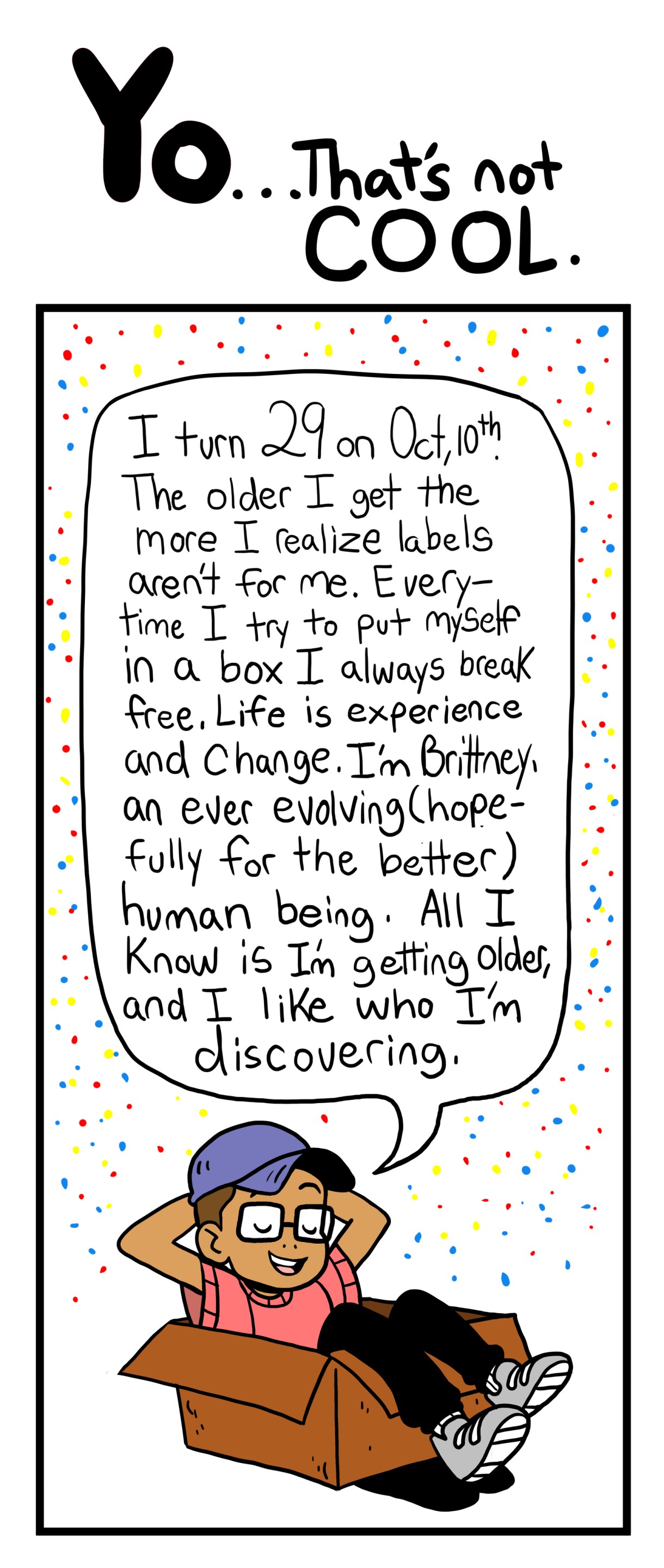 I turn 29 on Oct, 10th. The Older I get the more I realize labels aren't for me. Every time I try to put myself in a box I always break free. LIfe is experience and change. I'm Brittney, an ever-evolving (hopefully for the better) human being. All I know is I'm getting older, and I like who I'm discovering. 