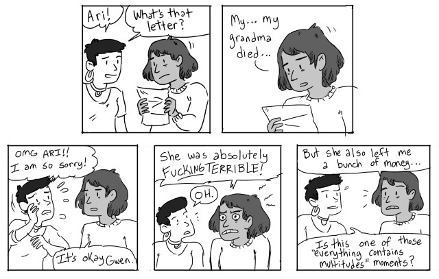 Gwen: Ari! What's that letter? Ari: My.. my grandma died... Gwen: OMG Ari! I am so sorry! Ari: It's okay Gwen. She was absolutely fucking terrible! Gwen: OH. Ari: But she also left me a bunch of money... Gwen: Is this one of those "everything contains multitudes" moments?