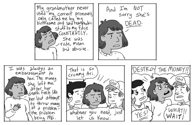 Ari: My grandmother never used my correct pronouns, only called me by my birth name and said transphobic stuff to my face CONSTANTLY. She as rude, mean and abusive. And I'm not sorry she's dead. I was always an embarrassment to her. The money she left me after her death feels like her last attempt to throw money at a problem - the problem being ME. Gwen: That is so crummy, Ari. Scout: Whatever you need, just let us know. Ari: DESTROY THE MONEY! Gwen: YES! Scout: WHAT? WAIT!