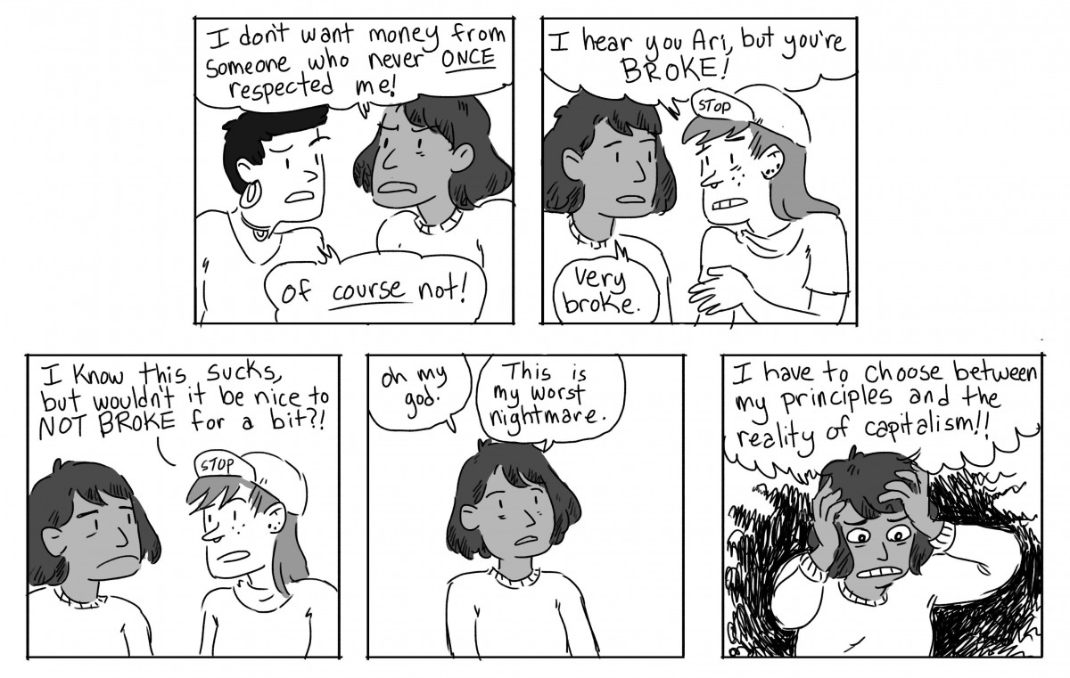 Ari: I don't want money from someone who never once respected me! Gwen: Of course not! Scout: I hear you Ari, but you're broke! Ari: Very broke. Scout: I know this sucks, but wouldn't it be nice to be NOT BROKE for a bit? Ari: Oh my god. This is my worst nightmare. I have to choose between my principles and the reality of capitalism!