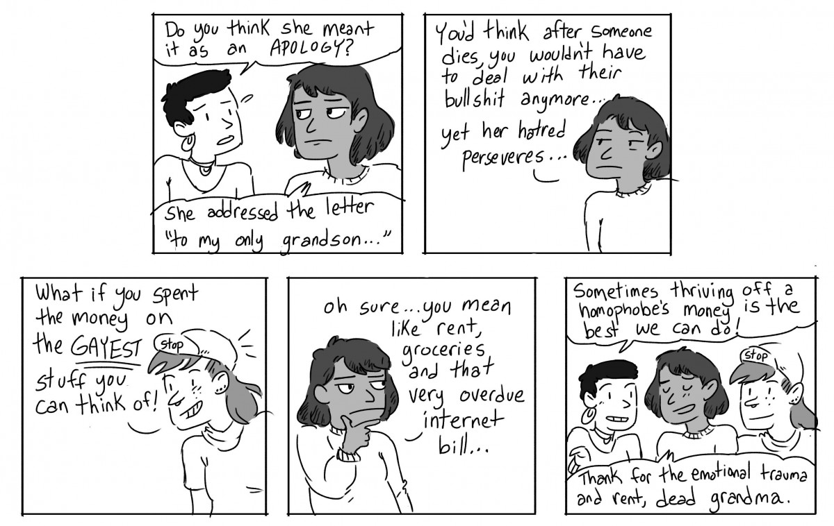 Gwen: Do you think she meant it as an apology? Ari: She addressed the letter "to my only grandson..." You'd think after someone dies, you wouldn't have to deal with their bullshit anymore... yet her hatred perseveres... Scout: What if you spent the money on the GAYEST stuff you can think of? Ari: Oh sure... you mean like rent, groceries, and that very overdue internet bill... Gwen: Sometimes thriving off a homophobe's money is the best we can do! Ari: Thanks for the emotional trauma and rent, dead grandma.