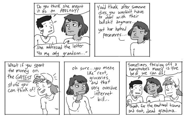 Gwen: Do you think she meant it as an apology? Ari: She addressed the letter "to my only grandson..." You'd think after someone dies, you wouldn't have to deal with their bullshit anymore... yet her hatred perseveres... Scout: What if you spent the money on the GAYEST stuff you can think of? Ari: Oh sure... you mean like rent, groceries, and that very overdue internet bill... Gwen: Sometimes thriving off a homophobe's money is the best we can do! Ari: Thanks for the emotional trauma and rent, dead grandma.