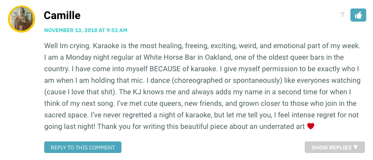 Well Im crying. Karaoke is the most healing, freeing, exciting, weird, and emotional part of my week. I am a Monday night regular at White Horse Bar in Oakland, one of the oldest queer bars in the country. I have come into myself BECAUSE of karaoke. I give myself permission to be exactly who I am when I am holding that mic. I dance (choreographed or spontaneously) like everyones watching (cause I love that shit). The KJ knows me and always adds my name in a second time for when I think of my next song. I’ve met cute queers, new friends, and grown closer to those who join in the sacred space. I’ve never regretted a night of karaoke, but let me tell you, I feel intense regret for not going last night! Thank you for writing this beautiful piece about an underrated art ❤️