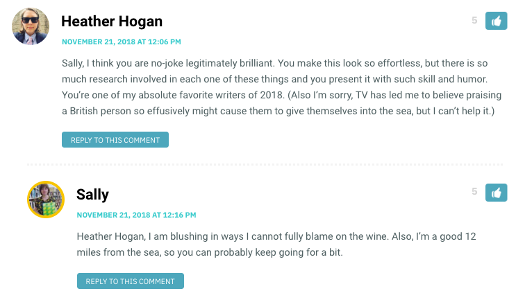 Sally, I think you are no-joke legitimately brilliant. You make this look so effortless, but there is so much research involved in each one of these things and you present it with such skill and humor. You’re one of my absolute favorite writers of 2018. (Also I’m sorry, TV has led me to believe praising a British person so effusively might cause them to give themselves into the sea, but I can’t help it.)