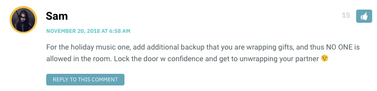 For the holiday music one, add additional backup that you are wrapping gifts, and thus NO ONE is allowed in the room. Lock the door w confidence and get to unwrapping your partner ?