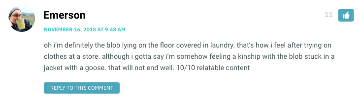 oh i’m definitely the blob lying on the floor covered in laundry. that’s how i feel after trying on clothes at a store. although i gotta say i’m somehow feeling a kinship with the blob stuck in a jacket with a goose. that will not end well. 10/10 relatable content