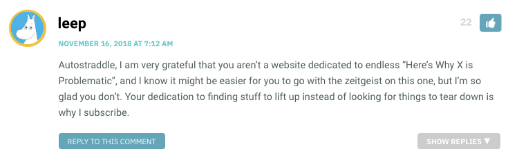 Autostraddle, I am very grateful that you aren’t a website dedicated to endless “Here’s Why X is Problematic”, and I know it might be easier for you to go with the zeitgeist on this one, but I’m so glad you don’t. Your dedication to finding stuff to lift up instead of looking for things to tear down is why I subscribe.