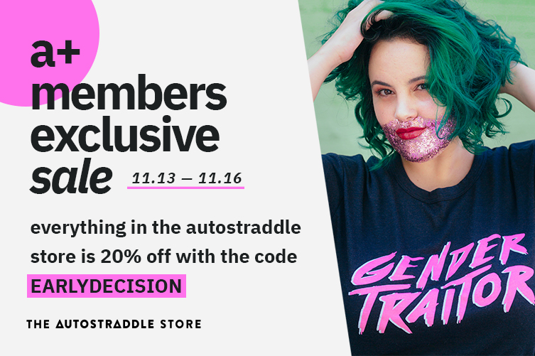 a+ members exclusive sale — 11.13-11.16 / everything in the autostraddle store is 20% off with the code EARLY DECISION. 