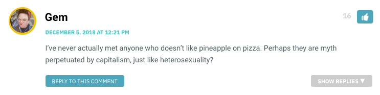 I’ve never actually met anyone who doesn’t like pineapple on pizza. Perhaps they are myth perpetuated by capitalism, just like heterosexuality?