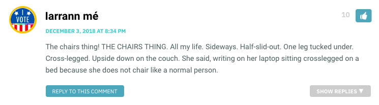The chairs thing! THE CHAIRS THING. All my life. Sideways. Half-slid-out. One leg tucked under. Cross-legged. Upside down on the couch. She said, writing on her laptop sitting crosslegged on a bed because she does not chair like a normal person.