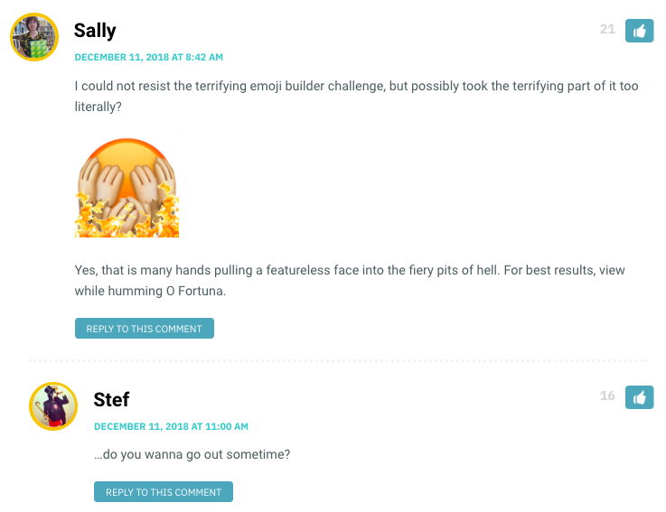 Sally: I could not resist the terrifying emoji builder challenge, but possibly took the terrifying part of it too literally? Yes, that is many hands pulling a featureless face into the fiery pits of hell. For best results, view while humming O Fortuna. / Stef: …do you wanna go out sometime?